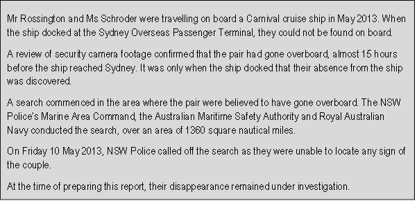 Mr Rossington and Ms Schroder were travelling on board a Carnival cruise ship in May 2013. When the ship docked at the Sydney Overseas Passenger Terminal, they could not be found on board. 
A review of security camera footage confirmed that the pair had gone overboard, almost 15 hours before the ship reached Sydney. It was only when the ship docked that their absence from the ship was discovered.
A search commenced in the area where the pair were believed to have gone overboard. The NSW Polices Marine Area Command, the Australian Maritime Safety Authority and Royal Australian Navy conducted the search, over an area of 1360 square nautical miles.
On Friday 10 May 2013, NSW Police called off the search as they were unable to locate any sign of the couple.
At the time of preparing this report, their disappearance remained under investigation.
